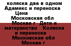 коляска два в одном Адамекс и переноска › Цена ­ 6000-1000 - Московская обл., Москва г. Дети и материнство » Коляски и переноски   . Московская обл.,Москва г.